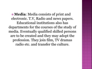  Media: Media consists of print and
electronic. T.V, Radio and news papers.
Educational institutions also has
departments for the courses of the study of
media. Eventually qualified skilled persons
are to be created and they may adopt the
profession. They join film, TV dramas
radio etc. and transfer the culture.
 