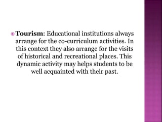  Tourism: Educational institutions always
arrange for the co-curriculum activities. In
this context they also arrange for the visits
of historical and recreational places. This
dynamic activity may helps students to be
well acquainted with their past.
 