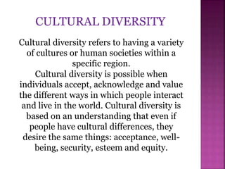 Cultural diversity refers to having a variety
of cultures or human societies within a
specific region.
Cultural diversity is possible when
individuals accept, acknowledge and value
the different ways in which people interact
and live in the world. Cultural diversity is
based on an understanding that even if
people have cultural differences, they
desire the same things: acceptance, well-
being, security, esteem and equity.
 