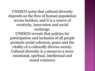 UNESCO notes that cultural diversity
depends on the flow of human population
across borders, and it is a source of
creativity, innovation and social
exchange.
UNESCO reveals that policies for
participation and inclusion of all people
promote social cohesion, peace and the
vitality of a culturally diverse society.
Cultural diversity is a means to a more
emotional, spiritual, intellectual and
moral existence
 