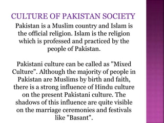Pakistan is a Muslim country and Islam is
the official religion. Islam is the religion
which is professed and practiced by the
people of Pakistan.
Pakistani culture can be called as "Mixed
Culture". Although the majority of people in
Pakistan are Muslims by birth and faith,
there is a strong influence of Hindu culture
on the present Pakistani culture. The
shadows of this influence are quite visible
on the marriage ceremonies and festivals
like "Basant".
 