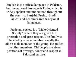 English is the official language in Pakistan,
but the national language is Urdu, which is
widely spoken and understood throughout
the country. Punjabi, Pushto, Sindhi,
Baluchi and Kashmiri are the regional
languages.
Pakistani society is a "Male Oriented
Society", where they are given full
protection and great respect. The family is
headed by a male member, usually the
oldest male member of the group. He guides
the other members. Old people are given
positions of prestige, honor and respect in
Pakistani culture.
 