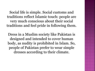 Social life is simple. Social customs and
traditions reflect Islamic touch: people are
very much conscious about their social
traditions and feel pride in following them.
Dress in a Muslim society like Pakistan is
designed and intended to cover human
body, as nudity is prohibited in Islam. So,
people of Pakistan prefer to wear simple
dresses according to their climate.
 