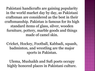 Pakistani handicrafts are gaining popularity
in the world market day by day, as Pakistani
craftsman are considered as the best in their
craftsmanship. Pakistan is famous for its high
standard items of glass, silver, wooden
furniture, pottery, marble goods and things
made of camel skin.
Cricket, Hockey, Football, Kabbadi, squash,
badminton, and wrestling are the major
sports in Pakistan.
Ulema, Mushaikh and Sufi poets occupy
highly honored places in Pakistani culture.
 