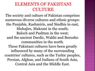 The society and culture of Pakistan comprises
numerous diverse cultures and ethnic groups:
the Punjabis, Kashmiris, and Sindhis in east,
Muhajirs, Makrani in the south;
Baloch and Pashtun in the west;
and the ancient Dardic, Wakhi and Burusho
communities in the north.
These Pakistani cultures have been greatly
influenced by many of the surrounding
countries' cultures, such as the Turkic peoples,
Persian, Afghan, and Indians of South Asia,
Central Asia and the Middle East.
 