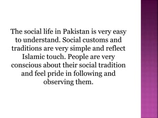 The social life in Pakistan is very easy
to understand. Social customs and
traditions are very simple and reflect
Islamic touch. People are very
conscious about their social tradition
and feel pride in following and
observing them.
 