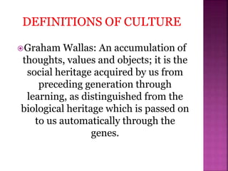 Graham Wallas: An accumulation of
thoughts, values and objects; it is the
social heritage acquired by us from
preceding generation through
learning, as distinguished from the
biological heritage which is passed on
to us automatically through the
genes.
 