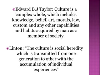 Edward B.J Taylor: Culture is a
complex whole, which includes
knowledge, belief, art, morals, law,
custom and any other capabilities
and habits acquired by man as a
member of society.
Linton: “The culture is social heredity
which is transmitted from one
generation to other with the
accumulation of individual
experiences”
 