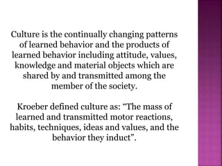 Culture is the continually changing patterns
of learned behavior and the products of
learned behavior including attitude, values,
knowledge and material objects which are
shared by and transmitted among the
member of the society.
Kroeber defined culture as: “The mass of
learned and transmitted motor reactions,
habits, techniques, ideas and values, and the
behavior they induct”.
 