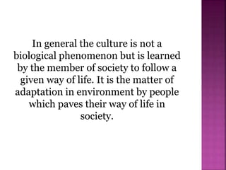 In general the culture is not a
biological phenomenon but is learned
by the member of society to follow a
given way of life. It is the matter of
adaptation in environment by people
which paves their way of life in
society.
 