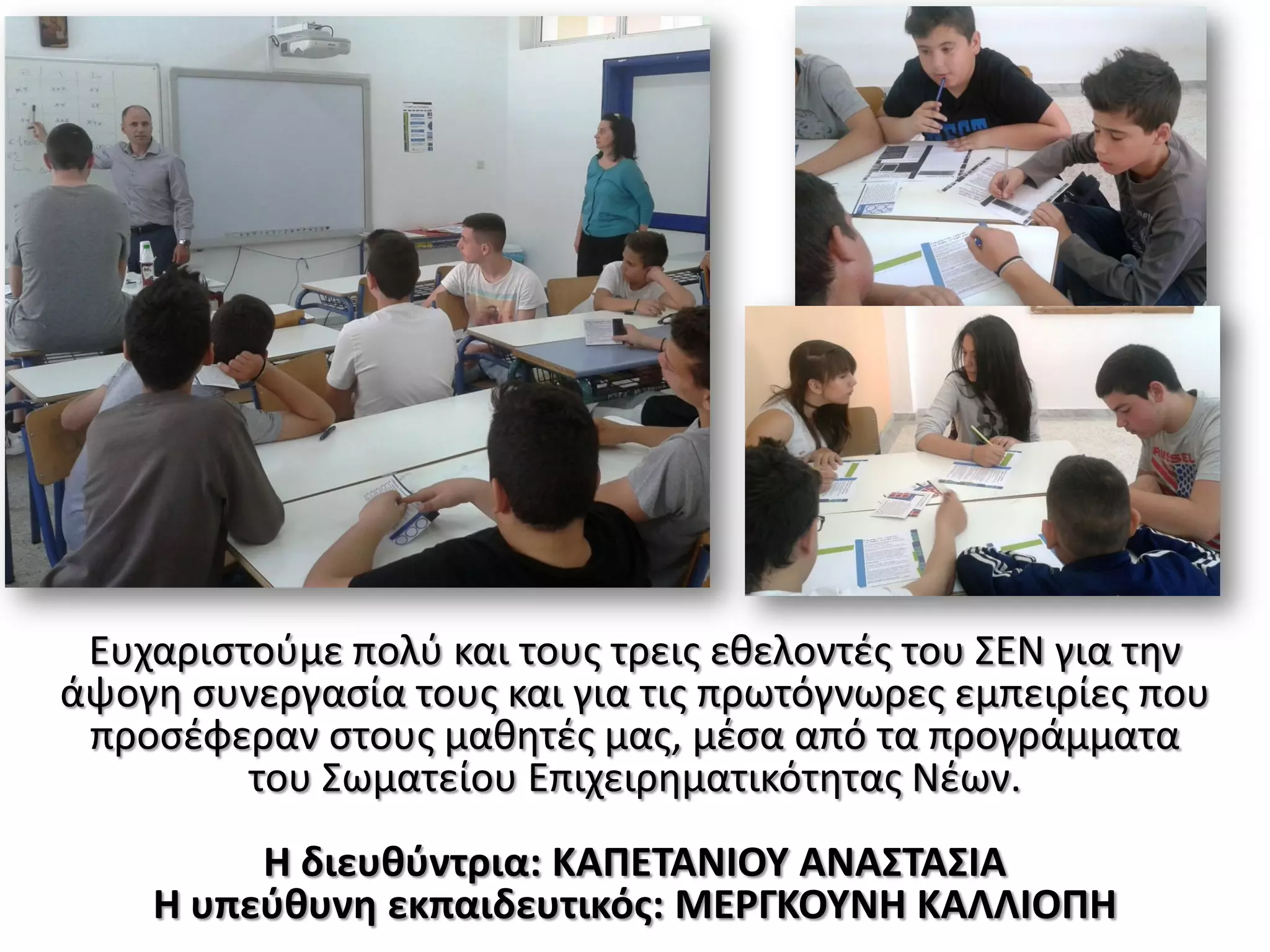 Ευχαριστούμε πολύ και τους τρεις εθελοντές του ΣΕΝ για την
άψογη συνεργασία τους και για τις πρωτόγνωρες εμπειρίες που
προσέφεραν στους μαθητές μας, μέσα από τα προγράμματα
του Σωματείου Επιχειρηματικότητας Νέων.
Η διευθύντρια: ΚΑΠΕΤΑΝΙΟΥ ΑΝΑΣΤΑΣΙΑ
Η υπεύθυνη εκπαιδευτικός: ΜΕΡΓΚΟΥΝΗ ΚΑΛΛΙΟΠΗ
 