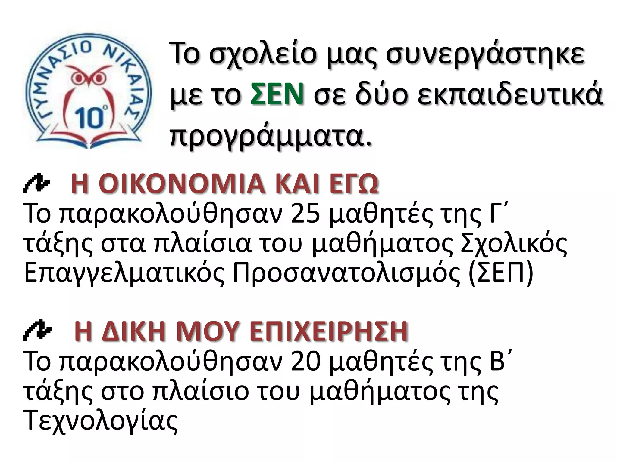 Το σχολείο μας συνεργάστηκε
με το ΣΕΝ σε δύο εκπαιδευτικά
προγράμματα.
Η ΟΙΚΟΝΟΜΙΑ ΚΑΙ ΕΓΩ
Το παρακολούθησαν 25 μαθητές της Γ΄
τάξης στα πλαίσια του μαθήματος Σχολικός
Επαγγελματικός Προσανατολισμός (ΣΕΠ)
Η ΔΙΚΗ ΜΟΥ ΕΠΙΧΕΙΡΗΣΗ
Το παρακολούθησαν 20 μαθητές της Β΄
τάξης στο πλαίσιο του μαθήματος της
Τεχνολογίας
 