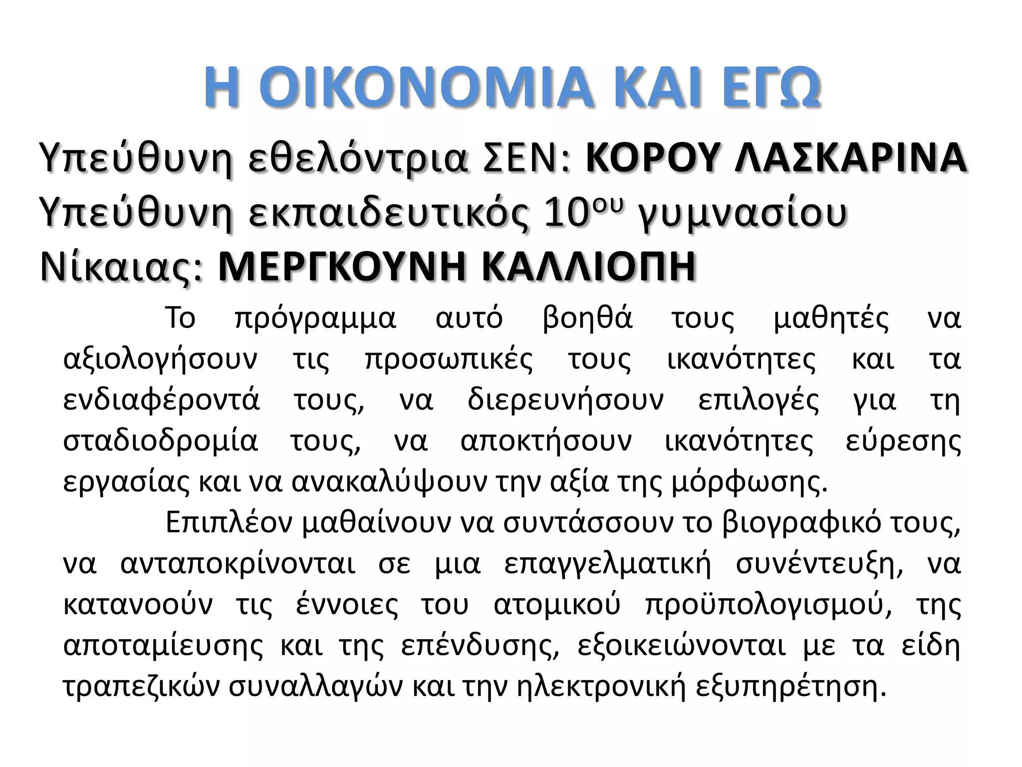 Η ΟΙΚΟΝΟΜΙΑ ΚΑΙ ΕΓΩ
Υπεύθυνη εθελόντρια ΣΕΝ: ΚΟΡΟΥ ΛΑΣΚΑΡΙΝΑ
Υπεύθυνη εκπαιδευτικός 10ου γυμνασίου
Νίκαιας: ΜΕΡΓΚΟΥΝΗ ΚΑΛΛΙΟΠΗ
Το πρόγραμμα αυτό βοηθά τους μαθητές να
αξιολογήσουν τις προσωπικές τους ικανότητες και τα
ενδιαφέροντά τους, να διερευνήσουν επιλογές για τη
σταδιοδρομία τους, να αποκτήσουν ικανότητες εύρεσης
εργασίας και να ανακαλύψουν την αξία της μόρφωσης.
Επιπλέον μαθαίνουν να συντάσσουν το βιογραφικό τους,
να ανταποκρίνονται σε μια επαγγελματική συνέντευξη, να
κατανοούν τις έννοιες του ατομικού προϋπολογισμού, της
αποταμίευσης και της επένδυσης, εξοικειώνονται με τα είδη
τραπεζικών συναλλαγών και την ηλεκτρονική εξυπηρέτηση.
 