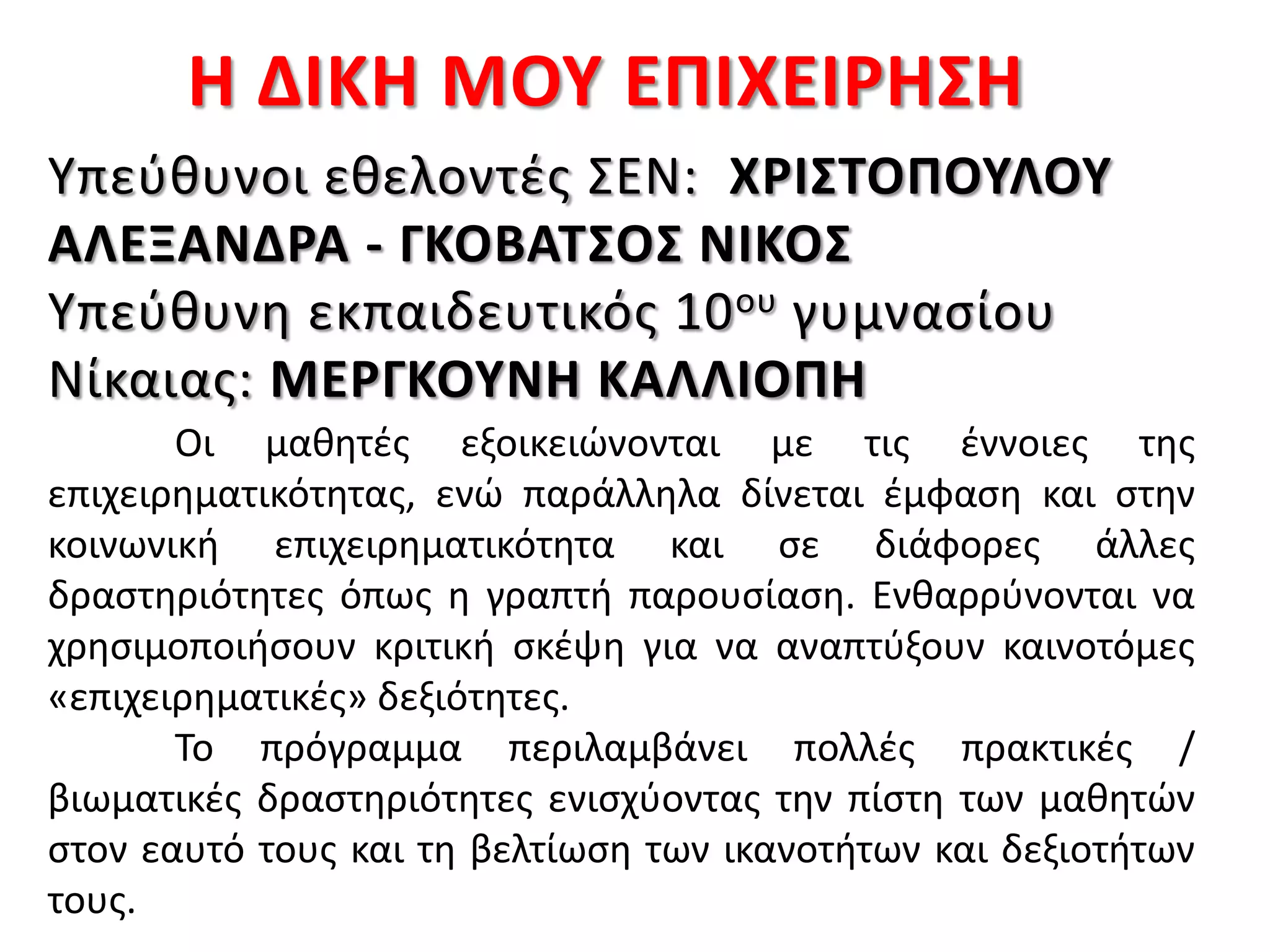 Η ΔΙΚΗ ΜΟΥ ΕΠΙΧΕΙΡΗΣΗ
Οι μαθητές εξοικειώνονται με τις έννοιες της
επιχειρηματικότητας, ενώ παράλληλα δίνεται έμφαση και στην
κοινωνική επιχειρηματικότητα και σε διάφορες άλλες
δραστηριότητες όπως η γραπτή παρουσίαση. Ενθαρρύνονται να
χρησιμοποιήσουν κριτική σκέψη για να αναπτύξουν καινοτόμες
«επιχειρηματικές» δεξιότητες.
Το πρόγραμμα περιλαμβάνει πολλές πρακτικές /
βιωματικές δραστηριότητες ενισχύοντας την πίστη των μαθητών
στον εαυτό τους και τη βελτίωση των ικανοτήτων και δεξιοτήτων
τους.
Υπεύθυνοι εθελοντές ΣΕΝ: ΧΡΙΣΤΟΠΟΥΛΟΥ
ΑΛΕΞΑΝΔΡΑ - ΓΚΟΒΑΤΣΟΣ ΝΙΚΟΣ
Υπεύθυνη εκπαιδευτικός 10ου γυμνασίου
Νίκαιας: ΜΕΡΓΚΟΥΝΗ ΚΑΛΛΙΟΠΗ
 