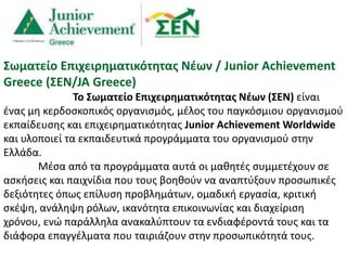 Σωματείο Επιχειρηματικότητας Νέων / Junior Achievement
Greece (ΣΕΝ/JA Greece)
Το Σωματείο Επιχειρηματικότητας Νέων (ΣΕΝ) είναι
ένας μη κερδοσκοπικός οργανισμός, μέλος του παγκόσμιου οργανισμού
εκπαίδευσης και επιχειρηματικότητας Junior Achievement Worldwide
και υλοποιεί τα εκπαιδευτικά προγράμματα του οργανισμού στην
Ελλάδα.
Μέσα από τα προγράμματα αυτά οι μαθητές συμμετέχουν σε
ασκήσεις και παιχνίδια που τους βοηθούν να αναπτύξουν προσωπικές
δεξιότητες όπως επίλυση προβλημάτων, ομαδική εργασία, κριτική
σκέψη, ανάληψη ρόλων, ικανότητα επικοινωνίας και διαχείριση
χρόνου, ενώ παράλληλα ανακαλύπτουν τα ενδιαφέροντά τους και τα
διάφορα επαγγέλματα που ταιριάζουν στην προσωπικότητά τους.
 