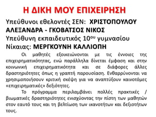 Η ΔΙΚΗ ΜΟΥ ΕΠΙΧΕΙΡΗΣΗ
Οι μαθητές εξοικειώνονται με τις έννοιες της
επιχειρηματικότητας, ενώ παράλληλα δίνεται έμφαση και στην
κοινωνική επιχειρηματικότητα και σε διάφορες άλλες
δραστηριότητες όπως η γραπτή παρουσίαση. Ενθαρρύνονται να
χρησιμοποιήσουν κριτική σκέψη για να αναπτύξουν καινοτόμες
«επιχειρηματικές» δεξιότητες.
Το πρόγραμμα περιλαμβάνει πολλές πρακτικές /
βιωματικές δραστηριότητες ενισχύοντας την πίστη των μαθητών
στον εαυτό τους και τη βελτίωση των ικανοτήτων και δεξιοτήτων
τους.
Υπεύθυνοι εθελοντές ΣΕΝ: ΧΡΙΣΤΟΠΟΥΛΟΥ
ΑΛΕΞΑΝΔΡΑ - ΓΚΟΒΑΤΣΟΣ ΝΙΚΟΣ
Υπεύθυνη εκπαιδευτικός 10ου γυμνασίου
Νίκαιας: ΜΕΡΓΚΟΥΝΗ ΚΑΛΛΙΟΠΗ
 