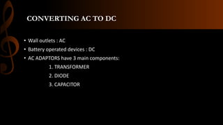 CONVERTING AC TO DC
• Wall outlets : AC
• Battery operated devices : DC
• AC ADAPTORS have 3 main components:
1. TRANSFORMER
2. DIODE
3. CAPACITOR