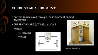 CURRENT MEASUREMENT
• Current is measured through the instrument named
AMMETER.
• CURRENT=CHARGE / TIME. i.e. ,Q / T
where
Q - CHARGE
T-TIME
Ancient AMMETER