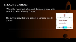STEADY CURRENT
When the magnitude of current does not change with
time ,it is called a Steady Current.
The current provided by a battery is almost a steady
current.