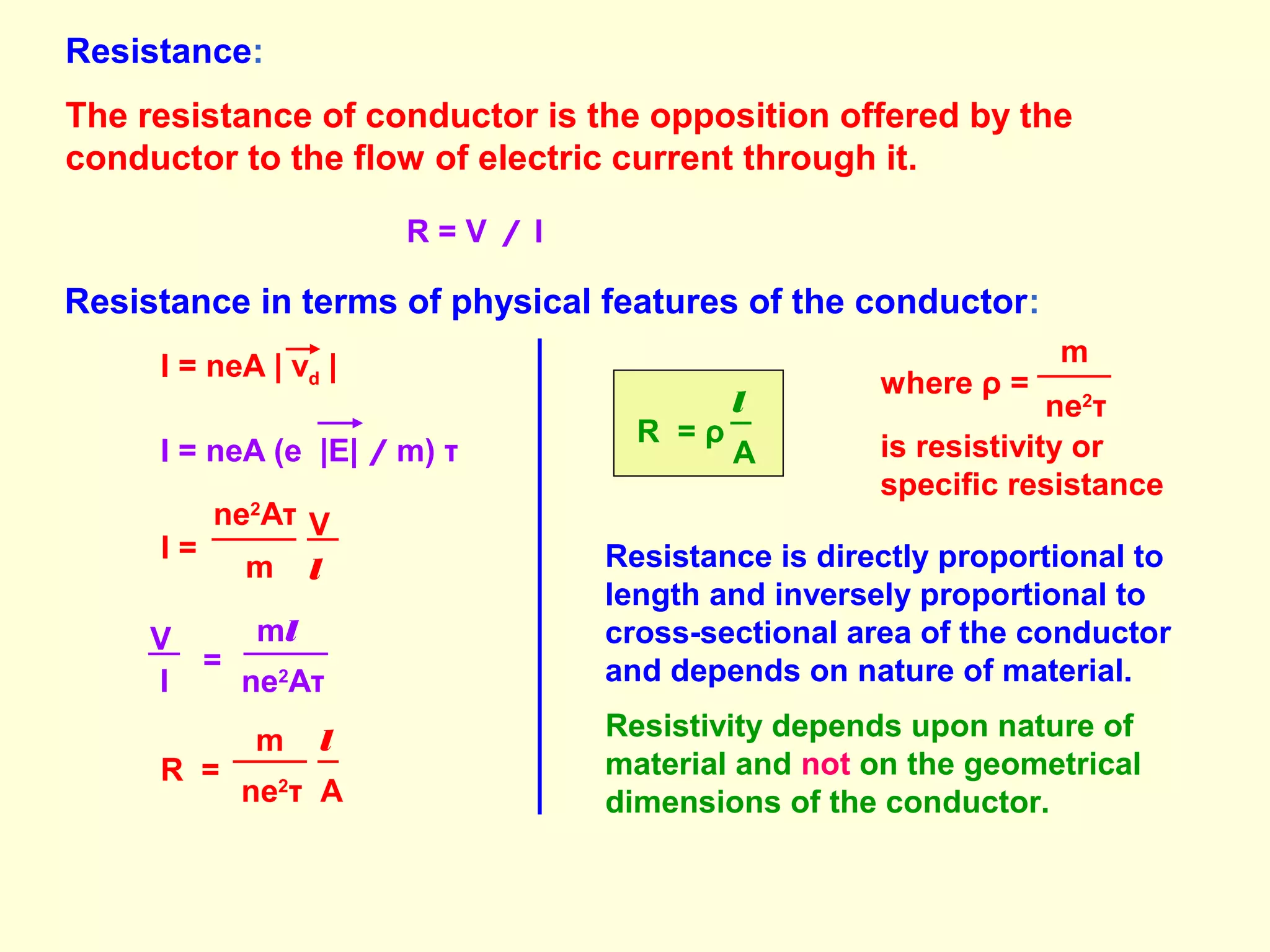 Resistance:
The resistance of conductor is the opposition offered by the
conductor to the flow of electric current through it.
R = V / I
Resistance in terms of physical features of the conductor:
I = neA | vd |
I = neA (e |E| / m) τ
ne2
Aτ
m
V
l
I =
ne2
Aτ
V
I
=
ml
ne2
τ A
R =
m l
A
R = ρ
l
where ρ =
ne2
τ
m
is resistivity or
specific resistance
Resistance is directly proportional to
length and inversely proportional to
cross-sectional area of the conductor
and depends on nature of material.
Resistivity depends upon nature of
material and not on the geometrical
dimensions of the conductor.
 