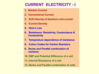 CURRENT ELECTRICITY - I
1. Electric Current
2. Conventional Current
3. Drift Velocity of electrons and current
4. Current Density
5. Ohm’s Law
6. Resistance, Resistivity, Conductance &
Conductivity
7. Temperature dependence of resistance
8. Colour Codes for Carbon Resistors
9. Series and Parallel combination of
resistors
10. EMF and Potential Difference of a cell
11. Internal Resistance of a cell
12. Series and Parallel combination of cells
 