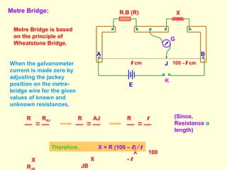 Metre Bridge:
A B
R.B (R) X
G
J
K
E
l cm 100 - l cm
Metre Bridge is based
on the principle of
Wheatstone Bridge.
When the galvanometer
current is made zero by
adjusting the jockey
position on the metre-
bridge wire for the given
values of known and
unknown resistances,
R RAJ
X
R
R AJ
X
JB
R l
X 100
- l
(Since,
Resistance α
length)
Therefore, X = R (100 – l) ∕ l
 