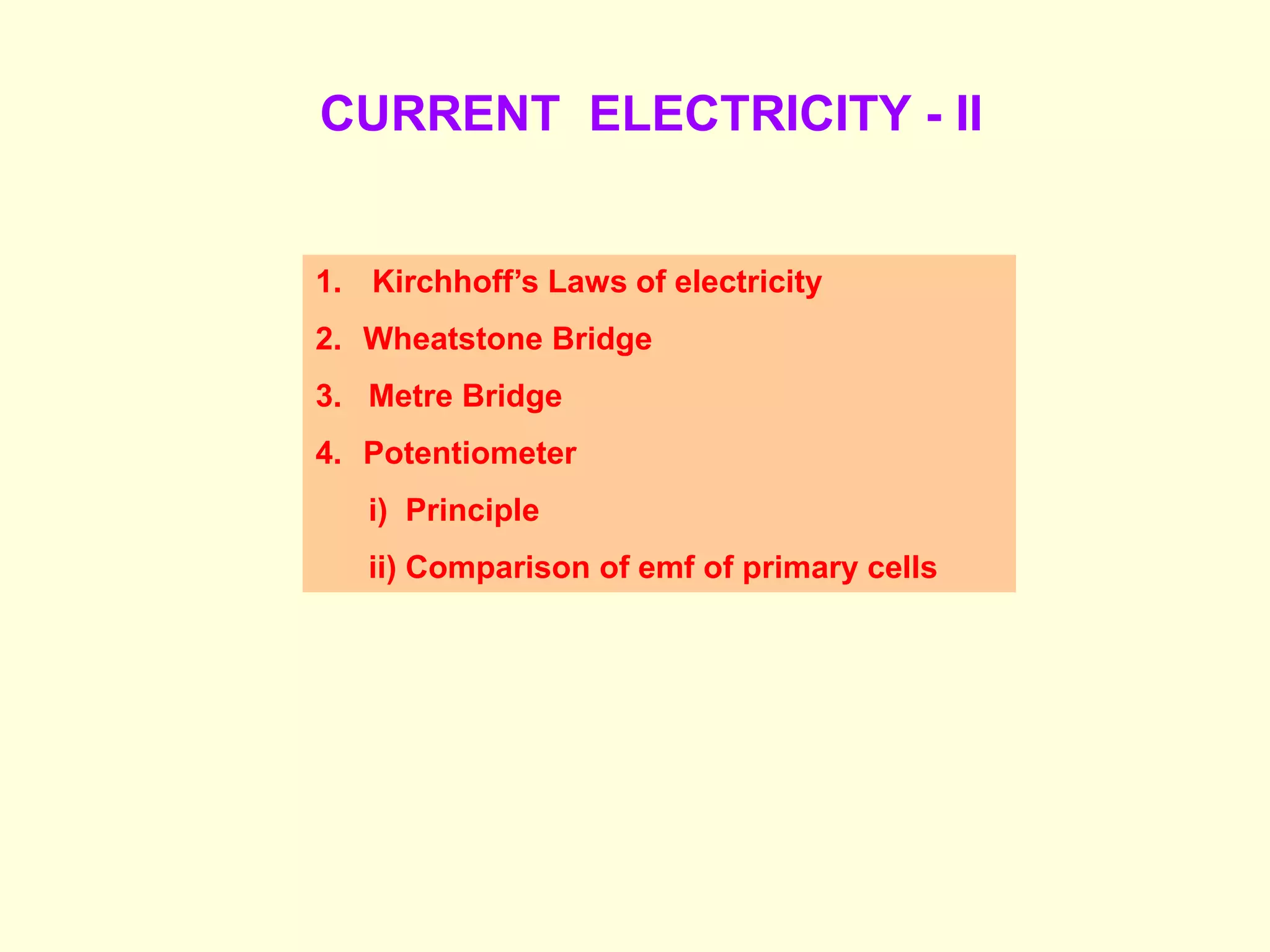 CURRENT ELECTRICITY - II
1. Kirchhoff’s Laws of electricity
2. Wheatstone Bridge
3. Metre Bridge
4. Potentiometer
i) Principle
ii) Comparison of emf of primary cells
 