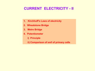 CURRENT ELECTRICITY - II
1. Kirchhoff’s Laws of electricity
2. Wheatstone Bridge
3. Metre Bridge
4. Potentiometer
i) Principle
ii) Comparison of emf of primary cells
 