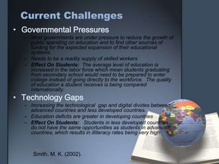 Current Challenges
• Governmental Pressures
– Most governments are under pressure to reduce the growth of
public spending on education and to find other sources of
funding for the expected expansion of their educational
systems.
– Needs to be a readily supply of skilled workers
– Effect On Students: The average level of education is
increased in the labor force which mean students graduating
from secondary school would need to be prepared to enter
college instead of going directly to the workforce. The quality
of education a student receives is being compared
internationally.
• Technology Gaps
– Increasing the technological gap and digital divides between
advanced countries and less developed countries.
– Education deficits are greater in developing countries
– Effect On Students: Students in less developed countries
do not have the same opportunities as students in advanced
countries, which results in illiteracy rates being very high
Smith, M. K. (2002).
 