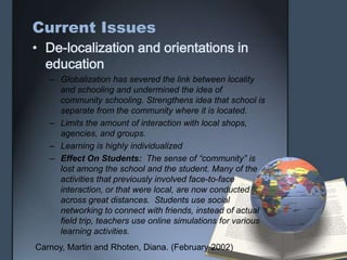 Current Issues
• De-localization and orientations in
education
– Globalization has severed the link between locality
and schooling and undermined the idea of
community schooling. Strengthens idea that school is
separate from the community where it is located.
– Limits the amount of interaction with local shops,
agencies, and groups.
– Learning is highly individualized
– Effect On Students: The sense of “community” is
lost among the school and the student. Many of the
activities that previously involved face-to-face
interaction, or that were local, are now conducted
across great distances. Students use social
networking to connect with friends, instead of actual
field trip, teachers use online simulations for various
learning activities.
Carnoy, Martin and Rhoten, Diana. (February 2002)
 