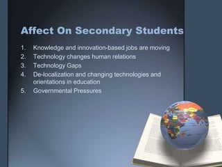 Affect On Secondary Students
1. Knowledge and innovation-based jobs are moving
2. Technology changes human relations
3. Technology Gaps
4. De-localization and changing technologies and
orientations in education
5. Governmental Pressures
 