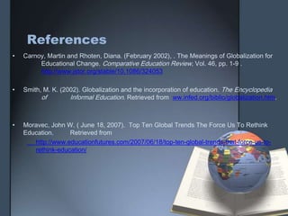 References
• Carnoy, Martin and Rhoten, Diana. (February 2002), . The Meanings of Globalization for
Educational Change. Comparative Education Review, Vol. 46, pp. 1-9 .
http://www.jstor.org/stable/10.1086/324053
• Smith, M. K. (2002). Globalization and the incorporation of education. The Encyclopedia
of Informal Education. Retrieved from ww.infed.org/biblio/globalization.htm.
• Moravec, John W. ( June 18, 2007). Top Ten Global Trends The Force Us To Rethink
Education. Retrieved from
http://www.educationfutures.com/2007/06/18/top-ten-global-trends-that-force-us-to-
rethink-education/
 