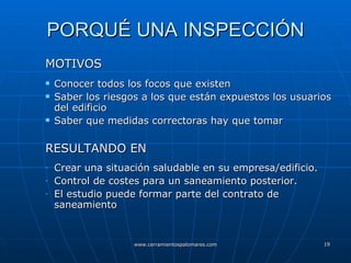 PORQUÉ UNA INSPECCIÓN MOTIVOS Conocer todos los focos que existen Saber los riesgos a los que están expuestos los usuarios del edificio Saber que medidas correctoras hay que tomar  RESULTANDO EN Crear una situación saludable en su empresa/edificio. Control de costes para un saneamiento posterior. El estudio puede formar parte del contrato de saneamiento 