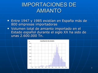 IMPORTACIONES DE AMIANTO Entre 1947 y 1985 existían en España más de 800 empresas importadoras Volumen total de amianto importado en el Estado español durante el siglo XX ha sido de unas 2.600.000 Tn. 