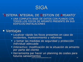 SIGA ‘ S ISTEMA  I NTEGRAL DE  G ESTION DE  A MIANTO’ UNA COMPLETA BASE DE DATOS CON PLANOS CON TODOS LOS FOCOS DE AMIANTO PRESENTE EN SUS EDIFICOS/INSTALACIONES Ventajas Localizar rápido los focos presentes en caso de incidentes, mantenimiento y reformas y tomar las medidas de seguridad y protección individual adecuada Interactivo:  modificación de la situación de amianto por parte del cliente Herramienta par hacer un planning de costes para futuros saneamientos 