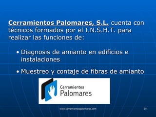 Cerramientos Palomares, S.L.  cuenta con técnicos formados por el I.N.S.H.T. para realizar las funciones de: Diagnosis de amianto en edificios e instalaciones Muestreo y contaje de fibras de amianto 