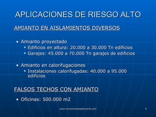 APLICACIONES DE RIESGO ALTO AMIANTO EN AISLAMIENTOS DIVERSOS Amianto proyectado Edificios en altura: 20.000 a 30.000 Tn edificios Garajes: 45.000 a 70.000 Tn garajes de edificios Amianto en calorifugaciones Instalaciones calorifugadas: 40.000 a 95.000 edificios FALSOS TECHOS CON AMIANTO Oficinas: 500.000 m2 
