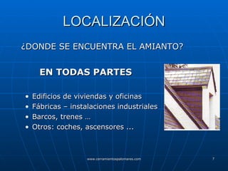 LOCALIZACIÓN ¿DONDE SE ENCUENTRA EL AMIANTO?   EN TODAS PARTES Edificios de viviendas y oficinas Fábricas – instalaciones industriales Barcos, trenes … Otros: coches, ascensores ...  