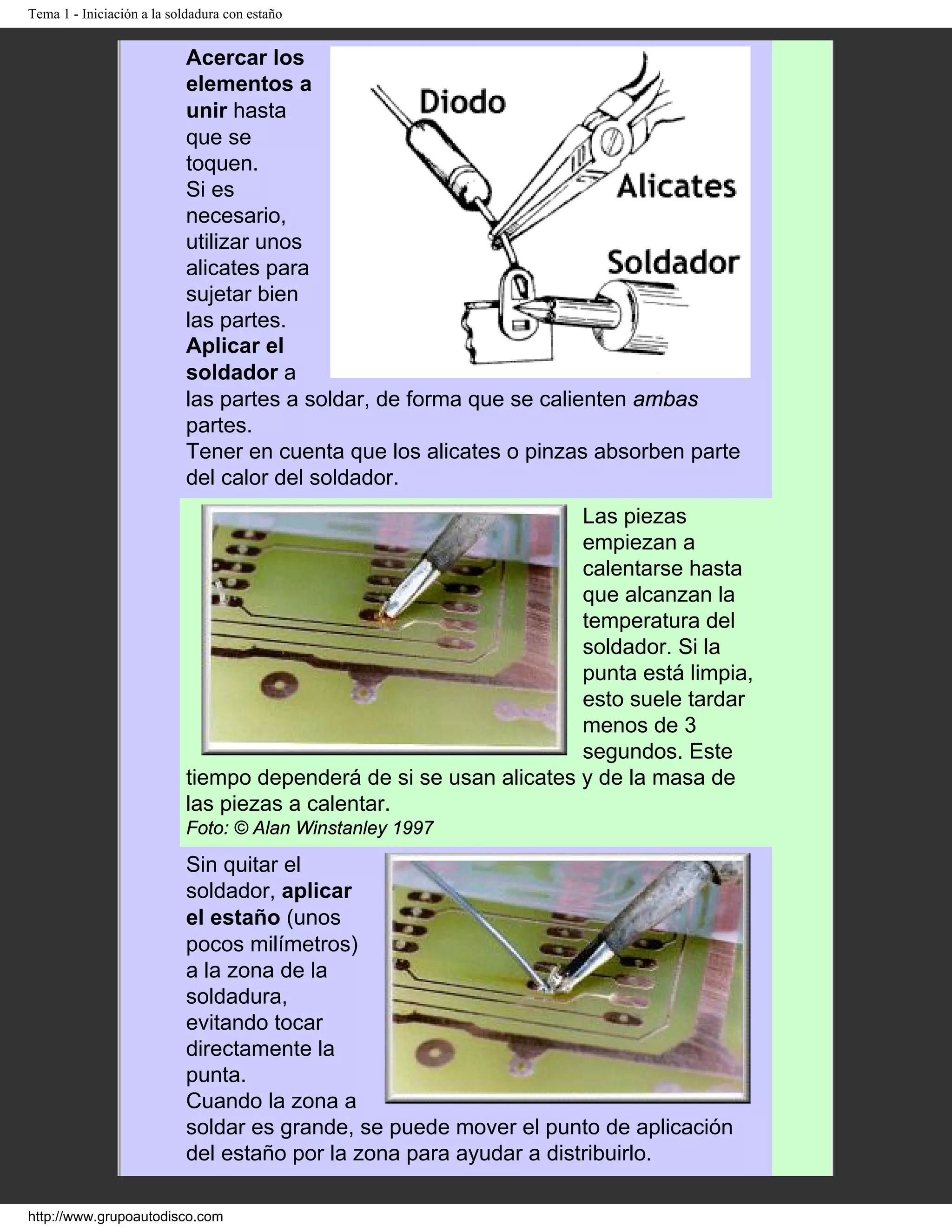 Tema 1 - Iniciación a la soldadura con estaño
Acercar los
elementos a
unir hasta
que se
toquen.
Si es
necesario,
utilizar unos
alicates para
sujetar bien
las partes.
Aplicar el
soldador a
las partes a soldar, de forma que se calienten ambas
partes.
Tener en cuenta que los alicates o pinzas absorben parte
del calor del soldador.
Las piezas
empiezan a
calentarse hasta
que alcanzan la
temperatura del
soldador. Si la
punta está limpia,
esto suele tardar
menos de 3
segundos. Este
tiempo dependerá de si se usan alicates y de la masa de
las piezas a calentar.
Foto: © Alan Winstanley 1997
Sin quitar el
soldador, aplicar
el estaño (unos
pocos milímetros)
a la zona de la
soldadura,
evitando tocar
directamente la
punta.
Cuando la zona a
soldar es grande, se puede mover el punto de aplicación
del estaño por la zona para ayudar a distribuirlo.
http://www.grupoautodisco.com
 