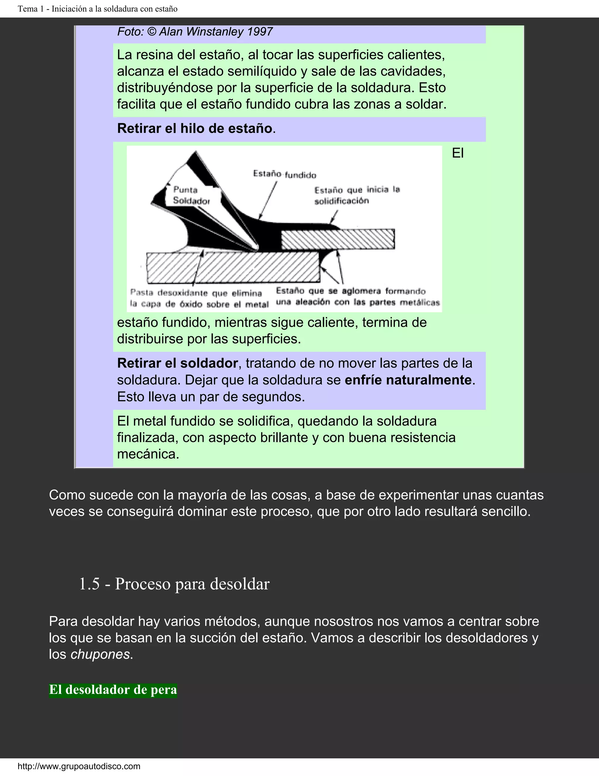 Tema 1 - Iniciación a la soldadura con estaño
Foto: © Alan Winstanley 1997
La resina del estaño, al tocar las superficies calientes,
alcanza el estado semilíquido y sale de las cavidades,
distribuyéndose por la superficie de la soldadura. Esto
facilita que el estaño fundido cubra las zonas a soldar.
Retirar el hilo de estaño.
El
estaño fundido, mientras sigue caliente, termina de
distribuirse por las superficies.
Retirar el soldador, tratando de no mover las partes de la
soldadura. Dejar que la soldadura se enfríe naturalmente.
Esto lleva un par de segundos.
El metal fundido se solidifica, quedando la soldadura
finalizada, con aspecto brillante y con buena resistencia
mecánica.
Como sucede con la mayoría de las cosas, a base de experimentar unas cuantas
veces se conseguirá dominar este proceso, que por otro lado resultará sencillo.
1.5 - Proceso para desoldar
Para desoldar hay varios métodos, aunque nosostros nos vamos a centrar sobre
los que se basan en la succión del estaño. Vamos a describir los desoldadores y
los chupones.
El desoldador de pera
http://www.grupoautodisco.com
 