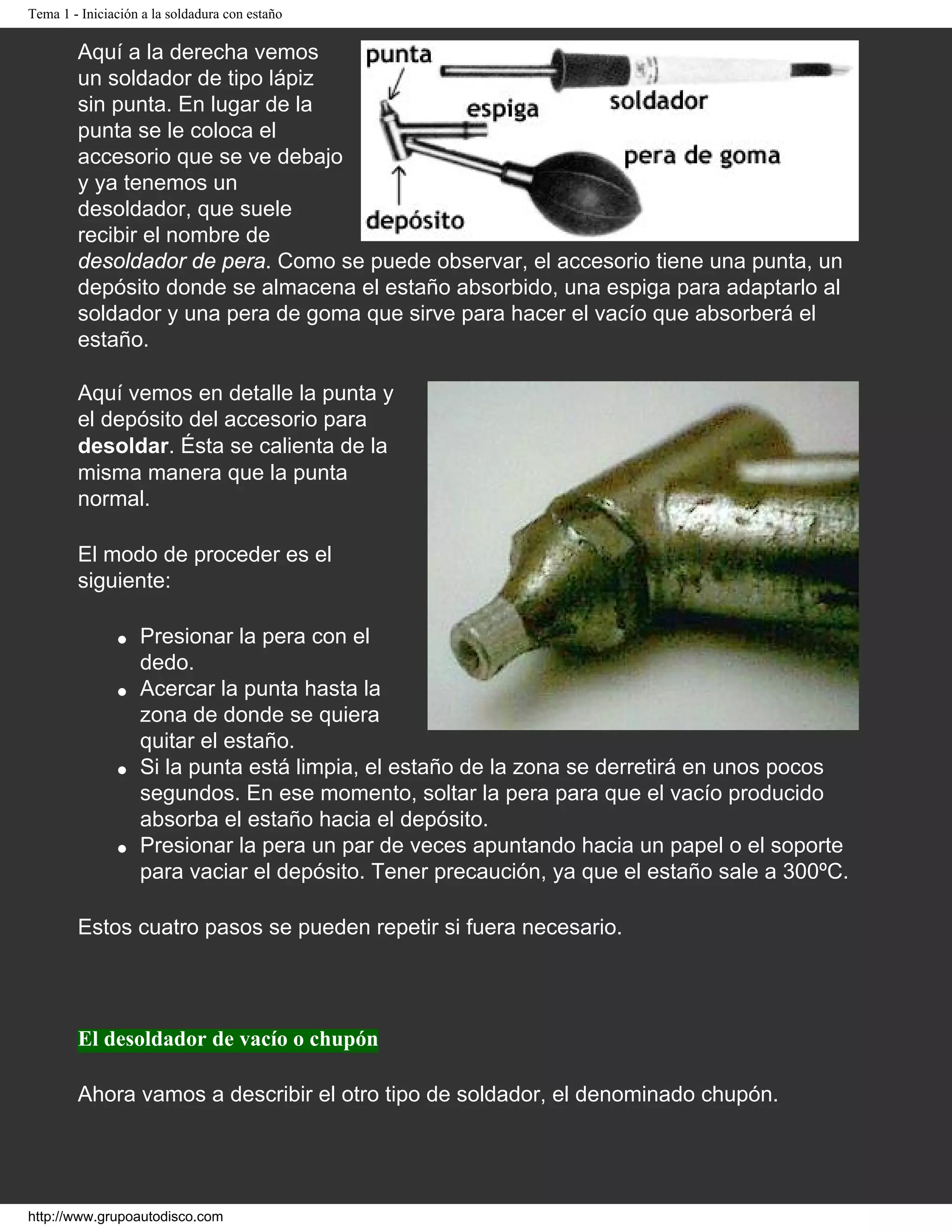 Tema 1 - Iniciación a la soldadura con estaño
Aquí a la derecha vemos
un soldador de tipo lápiz
sin punta. En lugar de la
punta se le coloca el
accesorio que se ve debajo
y ya tenemos un
desoldador, que suele
recibir el nombre de
desoldador de pera. Como se puede observar, el accesorio tiene una punta, un
depósito donde se almacena el estaño absorbido, una espiga para adaptarlo al
soldador y una pera de goma que sirve para hacer el vacío que absorberá el
estaño.
Aquí vemos en detalle la punta y
el depósito del accesorio para
desoldar. Ésta se calienta de la
misma manera que la punta
normal.
El modo de proceder es el
siguiente:
q Presionar la pera con el
dedo.
q Acercar la punta hasta la
zona de donde se quiera
quitar el estaño.
q Si la punta está limpia, el estaño de la zona se derretirá en unos pocos
segundos. En ese momento, soltar la pera para que el vacío producido
absorba el estaño hacia el depósito.
q Presionar la pera un par de veces apuntando hacia un papel o el soporte
para vaciar el depósito. Tener precaución, ya que el estaño sale a 300ºC.
Estos cuatro pasos se pueden repetir si fuera necesario.
El desoldador de vacío o chupón
Ahora vamos a describir el otro tipo de soldador, el denominado chupón.
http://www.grupoautodisco.com
 