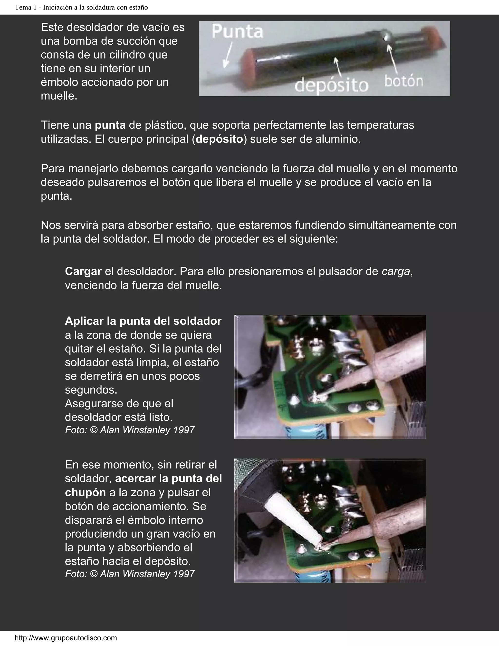 Tema 1 - Iniciación a la soldadura con estaño
Este desoldador de vacío es
una bomba de succión que
consta de un cilindro que
tiene en su interior un
émbolo accionado por un
muelle.
Tiene una punta de plástico, que soporta perfectamente las temperaturas
utilizadas. El cuerpo principal (depósito) suele ser de aluminio.
Para manejarlo debemos cargarlo venciendo la fuerza del muelle y en el momento
deseado pulsaremos el botón que libera el muelle y se produce el vacío en la
punta.
Nos servirá para absorber estaño, que estaremos fundiendo simultáneamente con
la punta del soldador. El modo de proceder es el siguiente:
Cargar el desoldador. Para ello presionaremos el pulsador de carga,
venciendo la fuerza del muelle.
Aplicar la punta del soldador
a la zona de donde se quiera
quitar el estaño. Si la punta del
soldador está limpia, el estaño
se derretirá en unos pocos
segundos.
Asegurarse de que el
desoldador está listo.
Foto: © Alan Winstanley 1997
En ese momento, sin retirar el
soldador, acercar la punta del
chupón a la zona y pulsar el
botón de accionamiento. Se
disparará el émbolo interno
produciendo un gran vacío en
la punta y absorbiendo el
estaño hacia el depósito.
Foto: © Alan Winstanley 1997
http://www.grupoautodisco.com
 