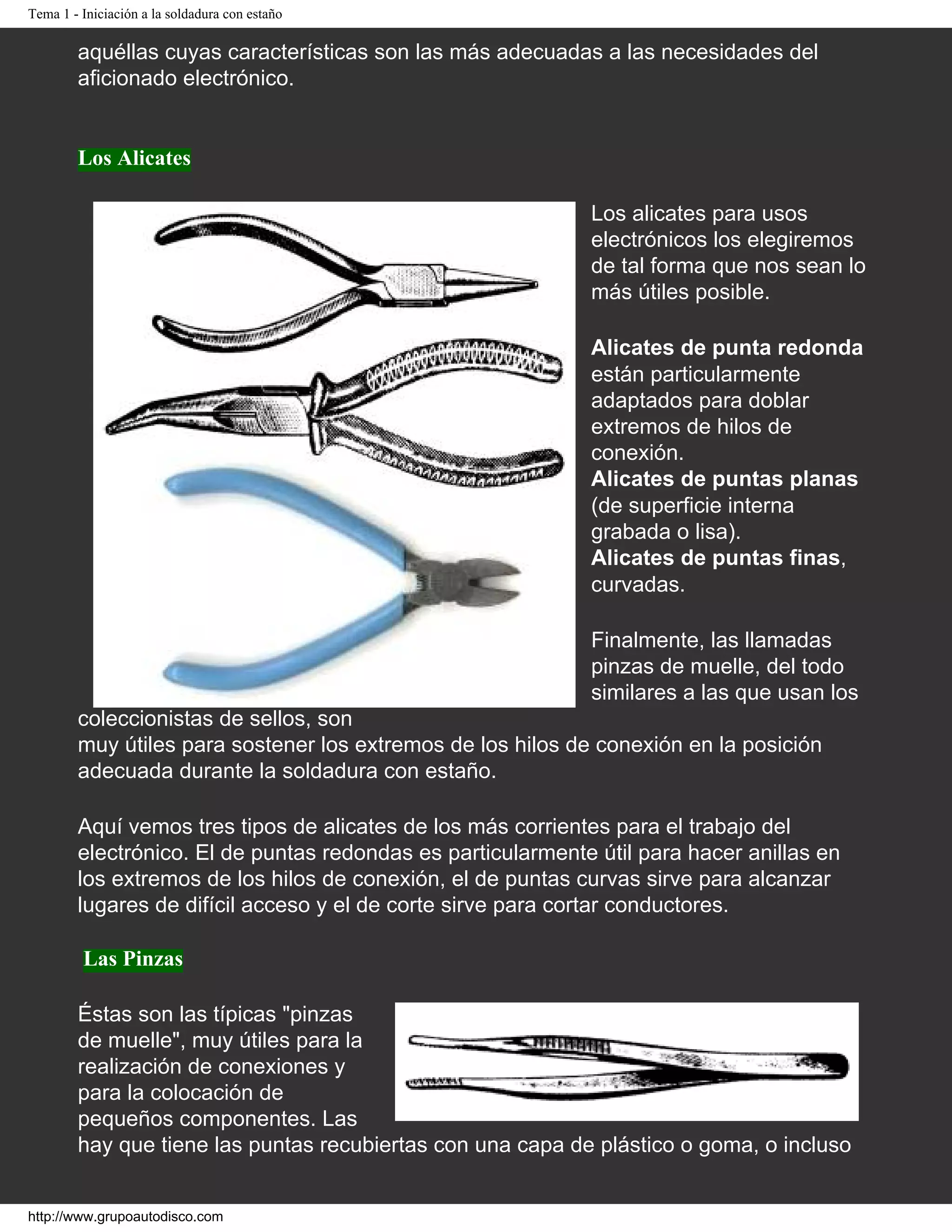 Tema 1 - Iniciación a la soldadura con estaño
aquéllas cuyas características son las más adecuadas a las necesidades del
aficionado electrónico.
Los Alicates
Los alicates para usos
electrónicos los elegiremos
de tal forma que nos sean lo
más útiles posible.
Alicates de punta redonda
están particularmente
adaptados para doblar
extremos de hilos de
conexión.
Alicates de puntas planas
(de superficie interna
grabada o lisa).
Alicates de puntas finas,
curvadas.
Finalmente, las llamadas
pinzas de muelle, del todo
similares a las que usan los
coleccionistas de sellos, son
muy útiles para sostener los extremos de los hilos de conexión en la posición
adecuada durante la soldadura con estaño.
Aquí vemos tres tipos de alicates de los más corrientes para el trabajo del
electrónico. El de puntas redondas es particularmente útil para hacer anillas en
los extremos de los hilos de conexión, el de puntas curvas sirve para alcanzar
lugares de difícil acceso y el de corte sirve para cortar conductores.
Las Pinzas
Éstas son las típicas "pinzas
de muelle", muy útiles para la
realización de conexiones y
para la colocación de
pequeños componentes. Las
hay que tiene las puntas recubiertas con una capa de plástico o goma, o incluso
http://www.grupoautodisco.com
 