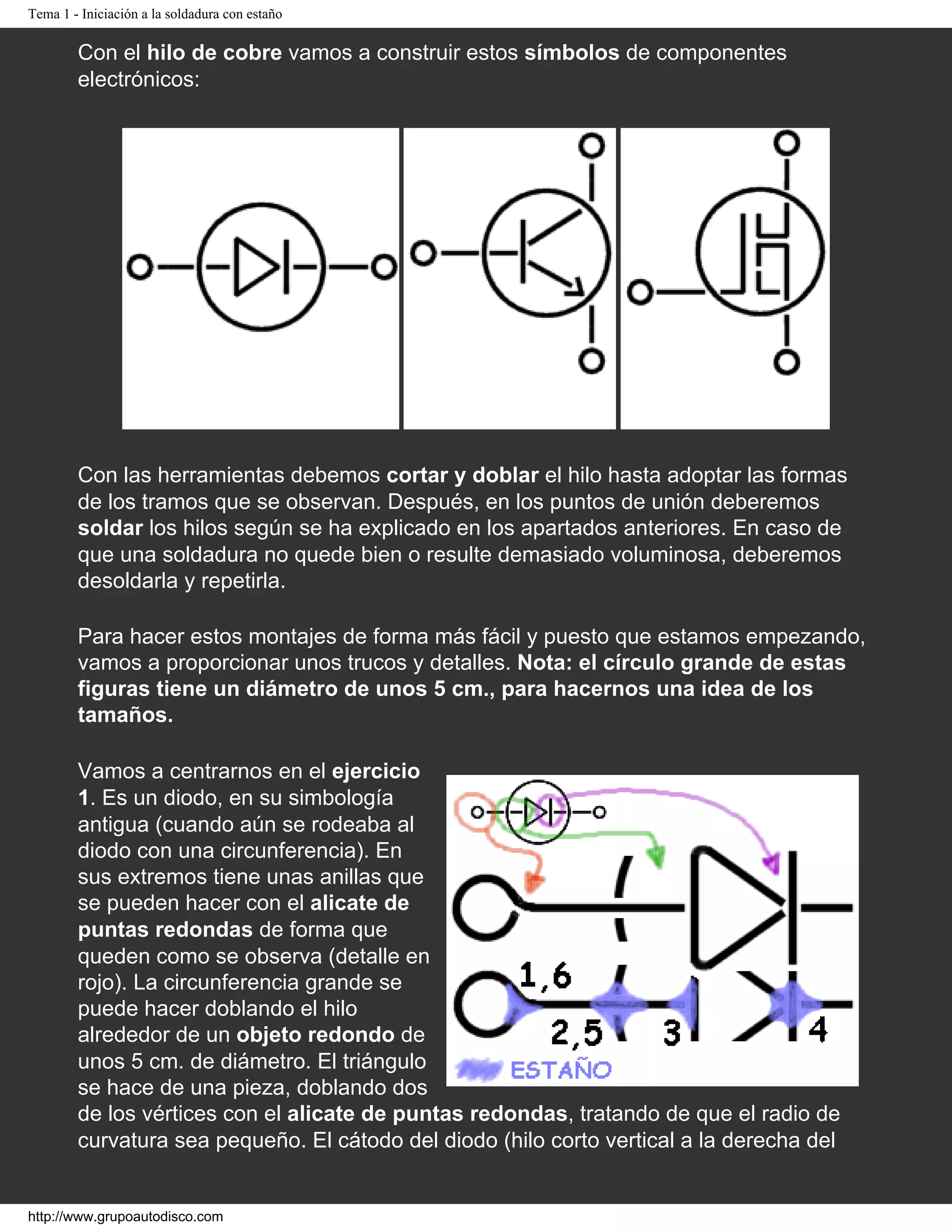 Tema 1 - Iniciación a la soldadura con estaño
Con el hilo de cobre vamos a construir estos símbolos de componentes
electrónicos:
Ejercicio 1: Diodo de unión
Ejercicio 2: Transistor
NPN
Ejercicio 3: MOSFET
de acumulación
Con las herramientas debemos cortar y doblar el hilo hasta adoptar las formas
de los tramos que se observan. Después, en los puntos de unión deberemos
soldar los hilos según se ha explicado en los apartados anteriores. En caso de
que una soldadura no quede bien o resulte demasiado voluminosa, deberemos
desoldarla y repetirla.
Para hacer estos montajes de forma más fácil y puesto que estamos empezando,
vamos a proporcionar unos trucos y detalles. Nota: el círculo grande de estas
figuras tiene un diámetro de unos 5 cm., para hacernos una idea de los
tamaños.
Vamos a centrarnos en el ejercicio
1. Es un diodo, en su simbología
antigua (cuando aún se rodeaba al
diodo con una circunferencia). En
sus extremos tiene unas anillas que
se pueden hacer con el alicate de
puntas redondas de forma que
queden como se observa (detalle en
rojo). La circunferencia grande se
puede hacer doblando el hilo
alrededor de un objeto redondo de
unos 5 cm. de diámetro. El triángulo
se hace de una pieza, doblando dos
de los vértices con el alicate de puntas redondas, tratando de que el radio de
curvatura sea pequeño. El cátodo del diodo (hilo corto vertical a la derecha del
http://www.grupoautodisco.com
 