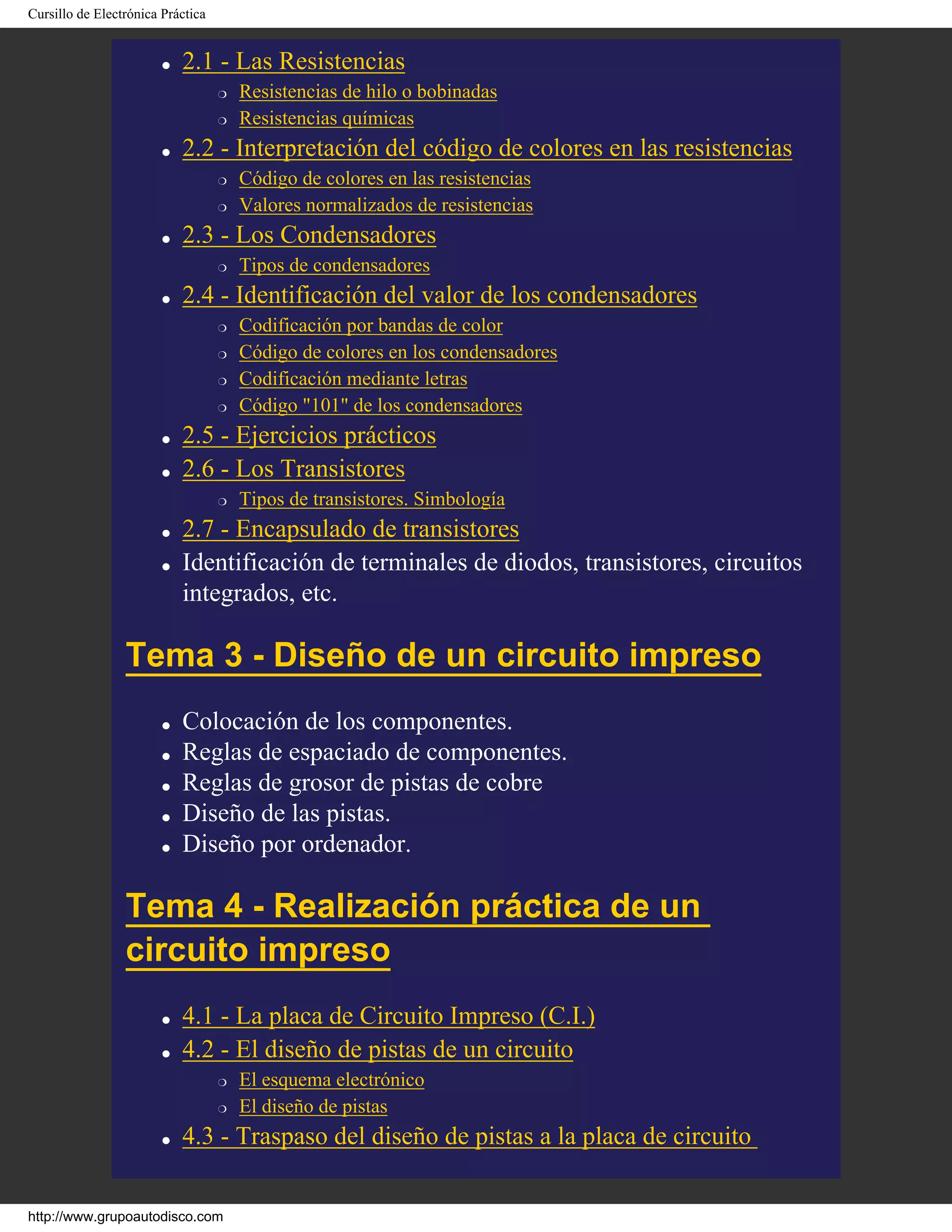 Cursillo de Electrónica Práctica
q 2.1 - Las Resistencias
r Resistencias de hilo o bobinadas
r Resistencias químicas
q 2.2 - Interpretación del código de colores en las resistencias
r Código de colores en las resistencias
r Valores normalizados de resistencias
q 2.3 - Los Condensadores
r Tipos de condensadores
q 2.4 - Identificación del valor de los condensadores
r Codificación por bandas de color
r Código de colores en los condensadores
r Codificación mediante letras
r Código "101" de los condensadores
q 2.5 - Ejercicios prácticos
q 2.6 - Los Transistores
r Tipos de transistores. Simbología
q 2.7 - Encapsulado de transistores
q Identificación de terminales de diodos, transistores, circuitos
integrados, etc.
Tema 3 - Diseño de un circuito impreso
q Colocación de los componentes.
q Reglas de espaciado de componentes.
q Reglas de grosor de pistas de cobre
q Diseño de las pistas.
q Diseño por ordenador.
Tema 4 - Realización práctica de un
circuito impreso
q 4.1 - La placa de Circuito Impreso (C.I.)
q 4.2 - El diseño de pistas de un circuito
r El esquema electrónico
r El diseño de pistas
q 4.3 - Traspaso del diseño de pistas a la placa de circuito
http://www.grupoautodisco.com
 