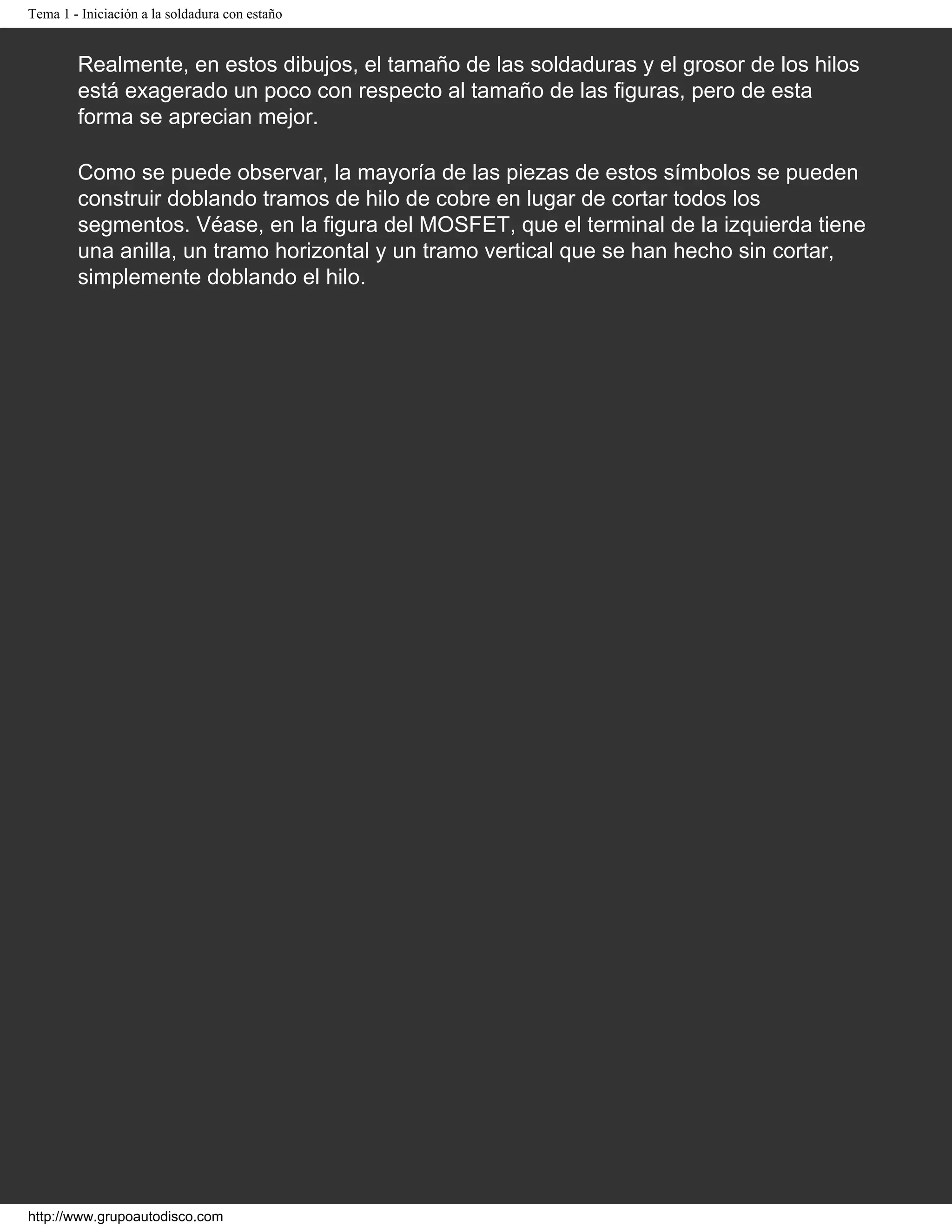 Tema 1 - Iniciación a la soldadura con estaño
Realmente, en estos dibujos, el tamaño de las soldaduras y el grosor de los hilos
está exagerado un poco con respecto al tamaño de las figuras, pero de esta
forma se aprecian mejor.
Como se puede observar, la mayoría de las piezas de estos símbolos se pueden
construir doblando tramos de hilo de cobre en lugar de cortar todos los
segmentos. Véase, en la figura del MOSFET, que el terminal de la izquierda tiene
una anilla, un tramo horizontal y un tramo vertical que se han hecho sin cortar,
simplemente doblando el hilo.
http://www.grupoautodisco.com
 