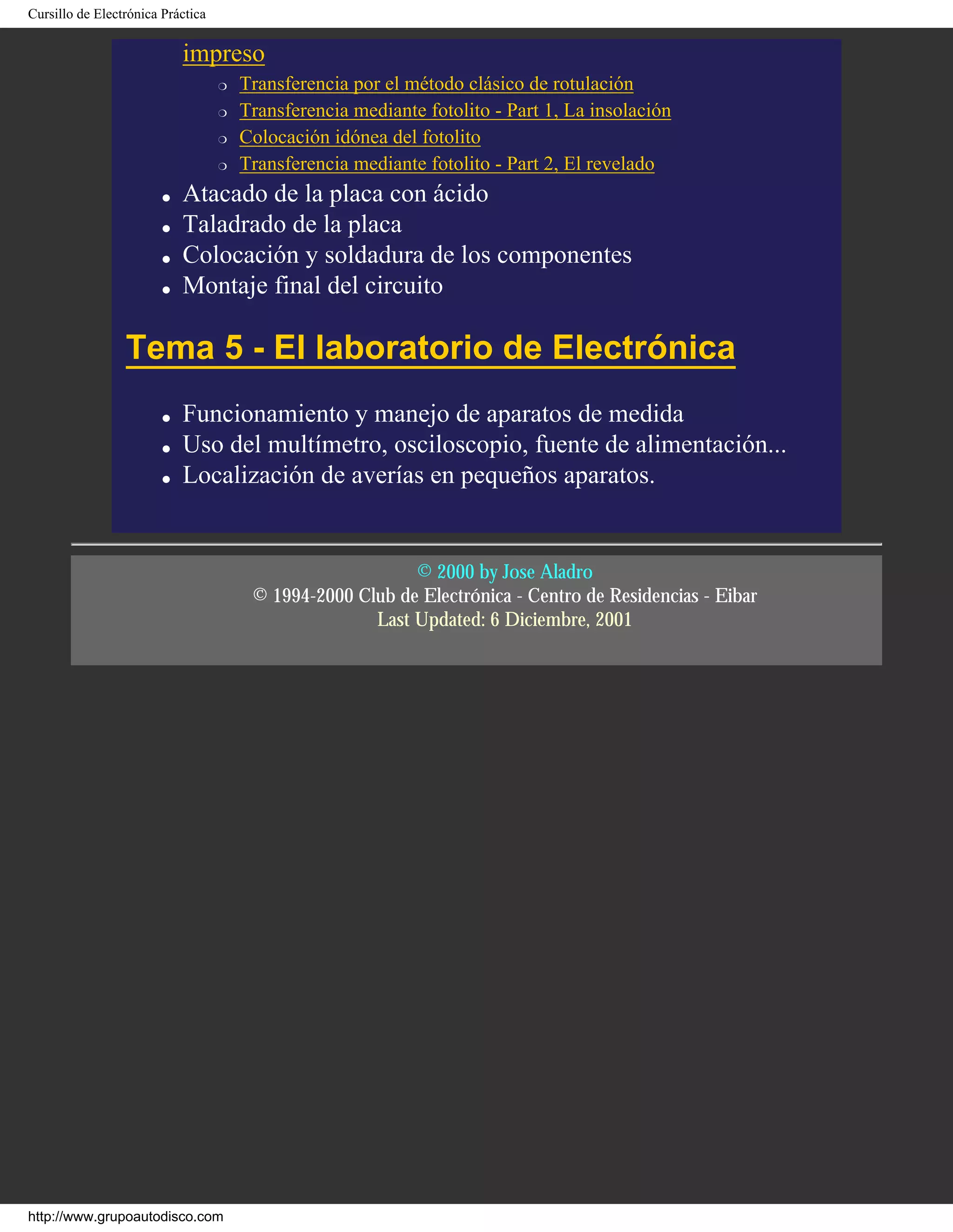 Cursillo de Electrónica Práctica
impreso
r Transferencia por el método clásico de rotulación
r Transferencia mediante fotolito - Part 1, La insolación
r Colocación idónea del fotolito
r Transferencia mediante fotolito - Part 2, El revelado
q Atacado de la placa con ácido
q Taladrado de la placa
q Colocación y soldadura de los componentes
q Montaje final del circuito
Tema 5 - El laboratorio de Electrónica
q Funcionamiento y manejo de aparatos de medida
q Uso del multímetro, osciloscopio, fuente de alimentación...
q Localización de averías en pequeños aparatos.
© 2000 by Jose Aladro
© 1994-2000 Club de Electrónica - Centro de Residencias - Eibar
Last Updated: 6 Diciembre, 2001
http://www.grupoautodisco.com
 