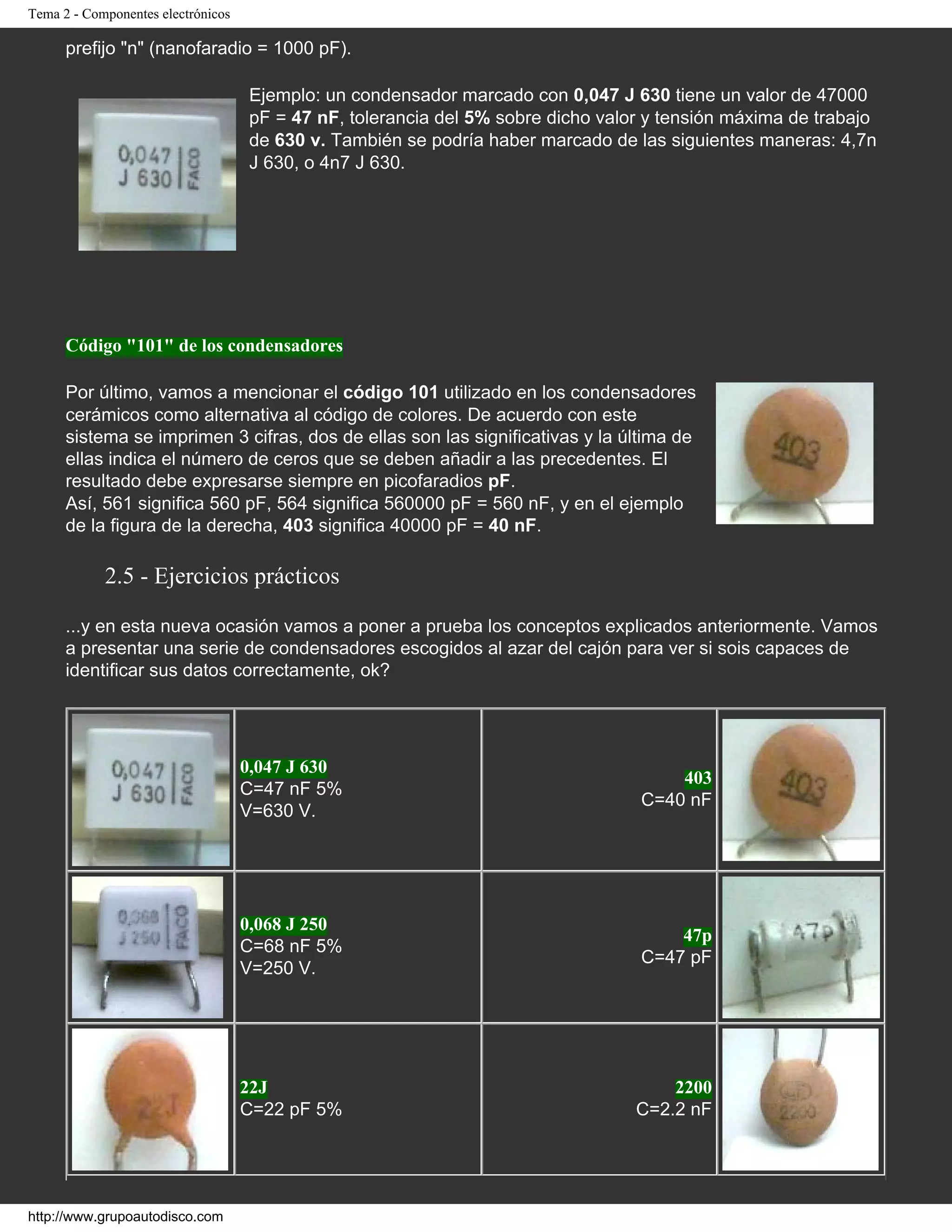 Tema 2 - Componentes electrónicos
prefijo "n" (nanofaradio = 1000 pF).
Ejemplo: un condensador marcado con 0,047 J 630 tiene un valor de 47000
pF = 47 nF, tolerancia del 5% sobre dicho valor y tensión máxima de trabajo
de 630 v. También se podría haber marcado de las siguientes maneras: 4,7n
J 630, o 4n7 J 630.
Código "101" de los condensadores
Por último, vamos a mencionar el código 101 utilizado en los condensadores
cerámicos como alternativa al código de colores. De acuerdo con este
sistema se imprimen 3 cifras, dos de ellas son las significativas y la última de
ellas indica el número de ceros que se deben añadir a las precedentes. El
resultado debe expresarse siempre en picofaradios pF.
Así, 561 significa 560 pF, 564 significa 560000 pF = 560 nF, y en el ejemplo
de la figura de la derecha, 403 significa 40000 pF = 40 nF.
2.5 - Ejercicios prácticos
...y en esta nueva ocasión vamos a poner a prueba los conceptos explicados anteriormente. Vamos
a presentar una serie de condensadores escogidos al azar del cajón para ver si sois capaces de
identificar sus datos correctamente, ok?
0,047 J 630
C=47 nF 5%
V=630 V.
403
C=40 nF
0,068 J 250
C=68 nF 5%
V=250 V.
47p
C=47 pF
22J
C=22 pF 5%
2200
C=2.2 nF
http://www.grupoautodisco.com
 