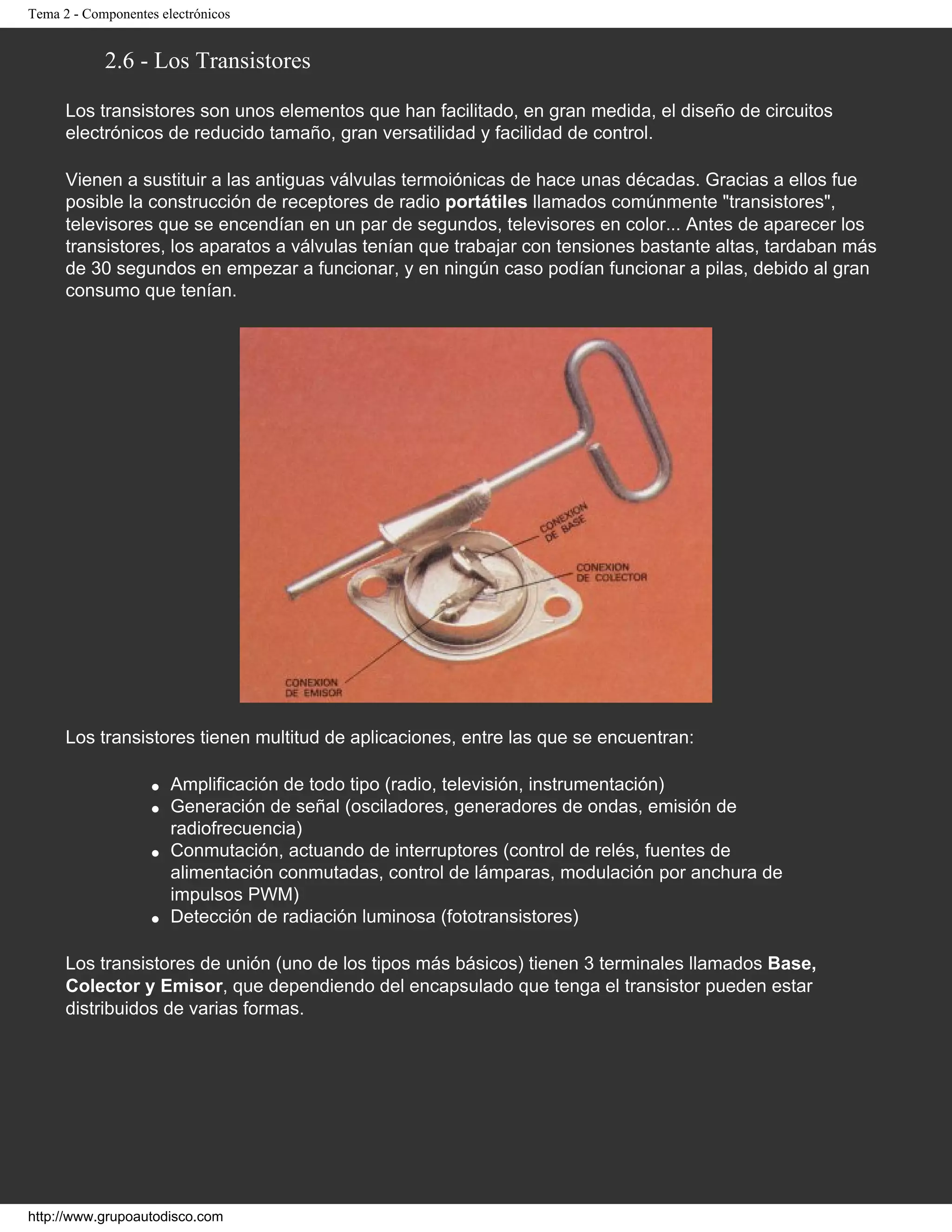 Tema 2 - Componentes electrónicos
2.6 - Los Transistores
Los transistores son unos elementos que han facilitado, en gran medida, el diseño de circuitos
electrónicos de reducido tamaño, gran versatilidad y facilidad de control.
Vienen a sustituir a las antiguas válvulas termoiónicas de hace unas décadas. Gracias a ellos fue
posible la construcción de receptores de radio portátiles llamados comúnmente "transistores",
televisores que se encendían en un par de segundos, televisores en color... Antes de aparecer los
transistores, los aparatos a válvulas tenían que trabajar con tensiones bastante altas, tardaban más
de 30 segundos en empezar a funcionar, y en ningún caso podían funcionar a pilas, debido al gran
consumo que tenían.
Los transistores tienen multitud de aplicaciones, entre las que se encuentran:
q Amplificación de todo tipo (radio, televisión, instrumentación)
q Generación de señal (osciladores, generadores de ondas, emisión de
radiofrecuencia)
q Conmutación, actuando de interruptores (control de relés, fuentes de
alimentación conmutadas, control de lámparas, modulación por anchura de
impulsos PWM)
q Detección de radiación luminosa (fototransistores)
Los transistores de unión (uno de los tipos más básicos) tienen 3 terminales llamados Base,
Colector y Emisor, que dependiendo del encapsulado que tenga el transistor pueden estar
distribuidos de varias formas.
http://www.grupoautodisco.com
 