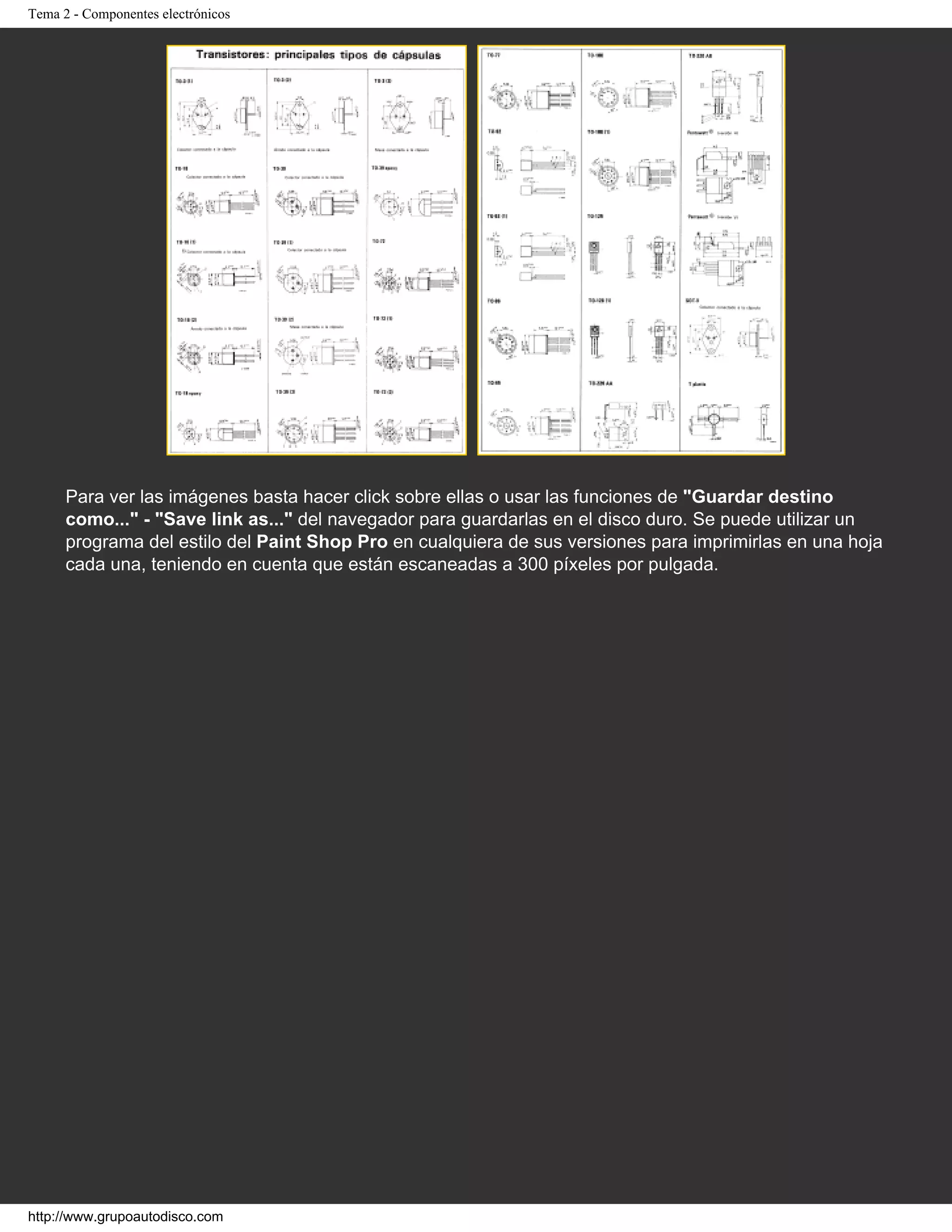Tema 2 - Componentes electrónicos
Para ver las imágenes basta hacer click sobre ellas o usar las funciones de "Guardar destino
como..." - "Save link as..." del navegador para guardarlas en el disco duro. Se puede utilizar un
programa del estilo del Paint Shop Pro en cualquiera de sus versiones para imprimirlas en una hoja
cada una, teniendo en cuenta que están escaneadas a 300 píxeles por pulgada.
http://www.grupoautodisco.com
 